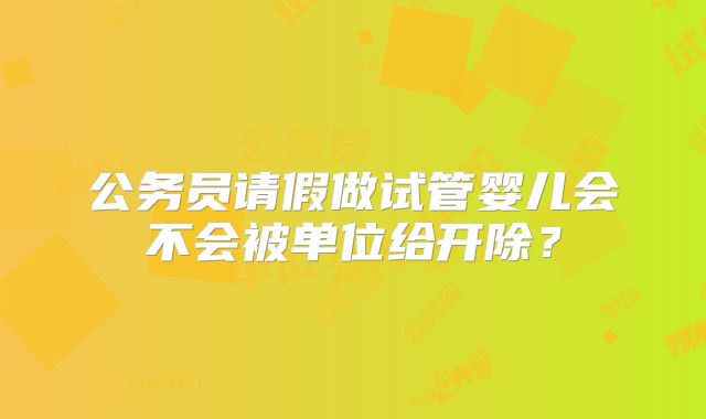 公务员请假做试管婴儿会不会被单位给开除？