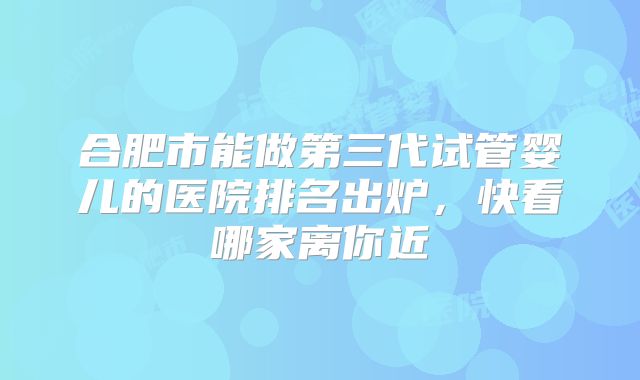 合肥市能做第三代试管婴儿的医院排名出炉，快看哪家离你近