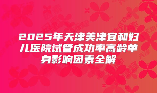 2025年天津美津宜和妇儿医院试管成功率高龄单身影响因素全解