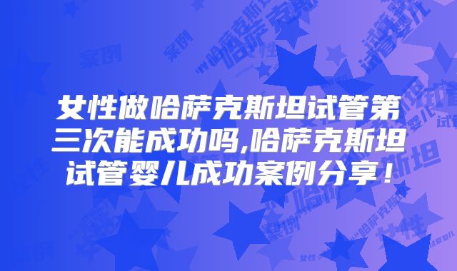 女性做哈萨克斯坦试管第三次能成功吗,哈萨克斯坦试管婴儿成功案例分享！