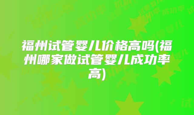 福州试管婴儿价格高吗(福州哪家做试管婴儿成功率高)