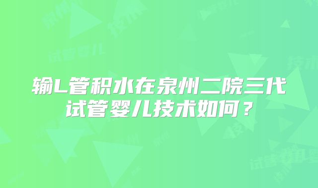 输L管积水在泉州二院三代试管婴儿技术如何？