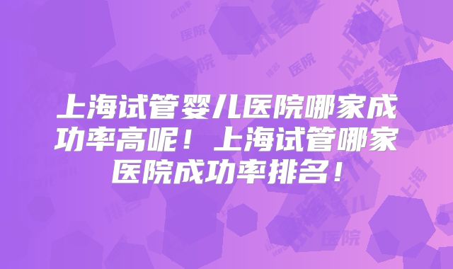 上海试管婴儿医院哪家成功率高呢！上海试管哪家医院成功率排名！