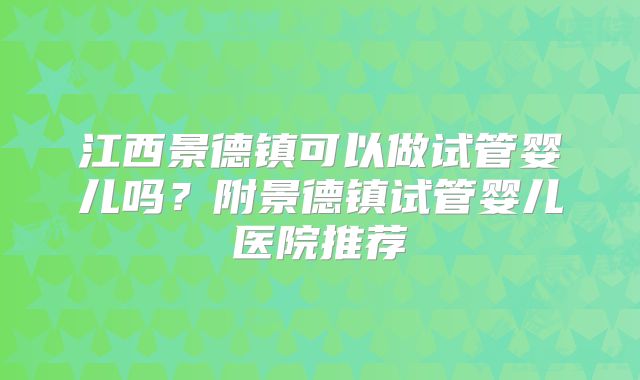 江西景德镇可以做试管婴儿吗？附景德镇试管婴儿医院推荐