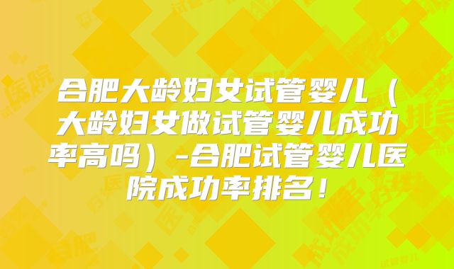 合肥大龄妇女试管婴儿（大龄妇女做试管婴儿成功率高吗）-合肥试管婴儿医院成功率排名！