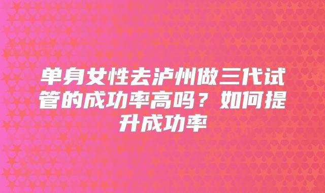 单身女性去泸州做三代试管的成功率高吗?如何提升成功率