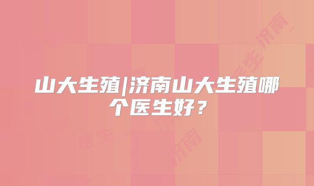 山大生殖|济南山大生殖哪个医生好？