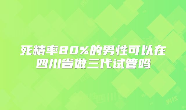 死精率80%的男性可以在四川省做三代试管吗
