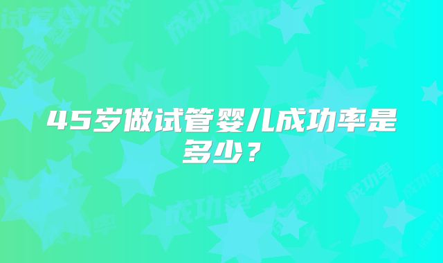 45岁做试管婴儿成功率是多少?