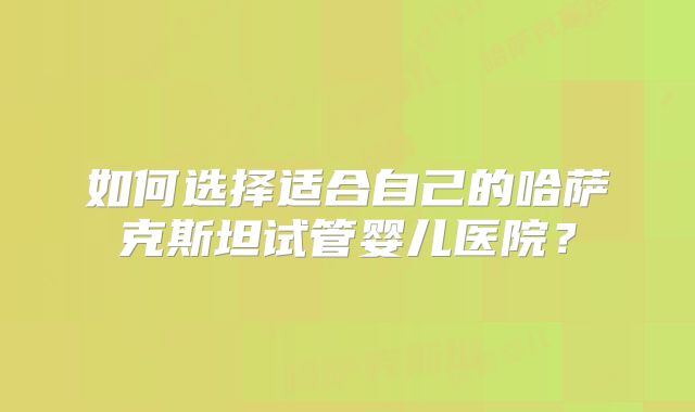 如何选择适合自己的哈萨克斯坦试管婴儿医院？
