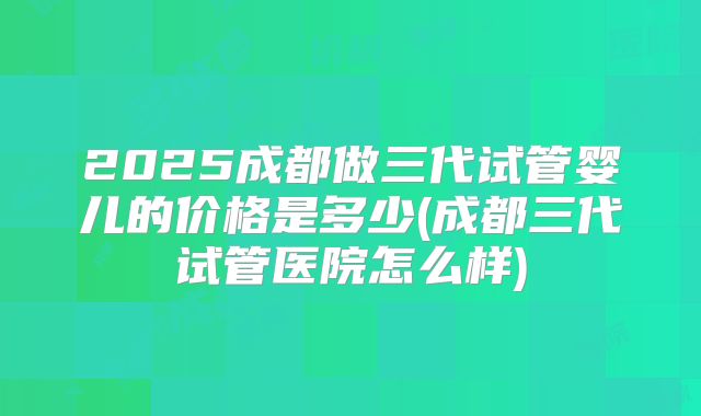 2025成都做三代试管婴儿的价格是多少(成都三代试管医院怎么样)