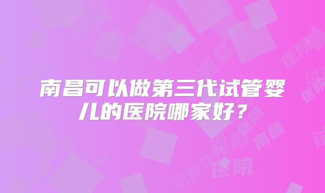 南昌可以做第三代试管婴儿的医院哪家好？