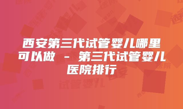 西安第三代试管婴儿哪里可以做 - 第三代试管婴儿医院排行