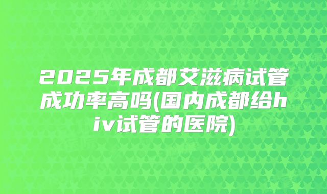 2025年成都艾滋病试管成功率高吗(国内成都给hiv试管的医院)