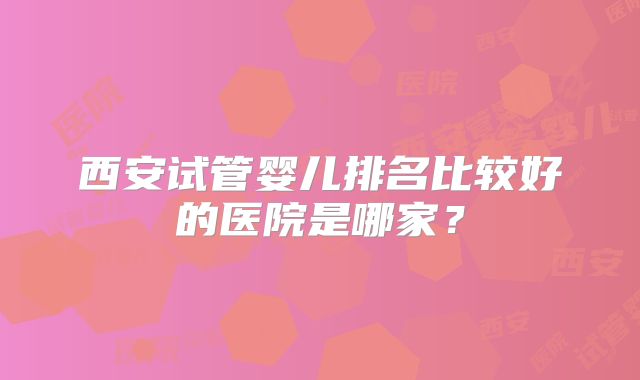 西安试管婴儿排名比较好的医院是哪家？
