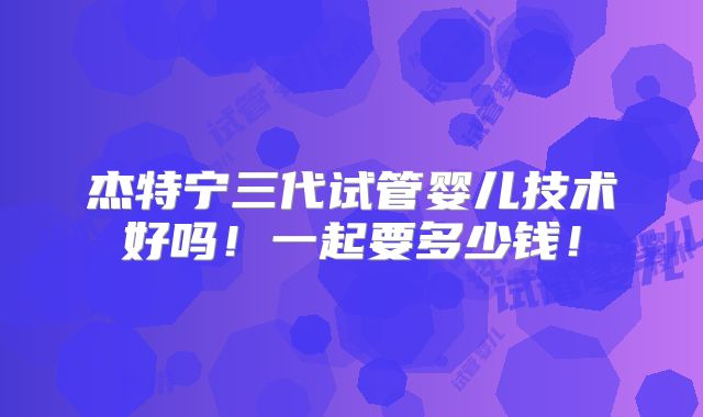 杰特宁三代试管婴儿技术好吗！一起要多少钱！