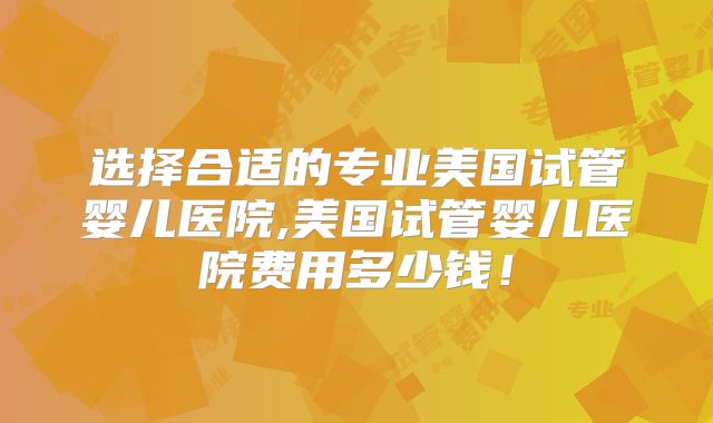 选择合适的专业美国试管婴儿医院,美国试管婴儿医院费用多少钱！