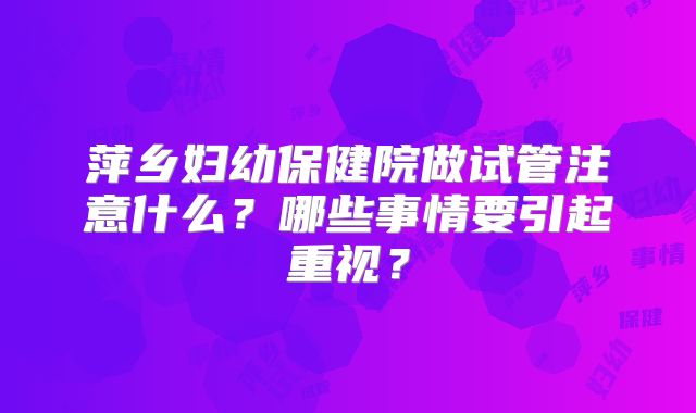 萍乡妇幼保健院做试管注意什么？哪些事情要引起重视？
