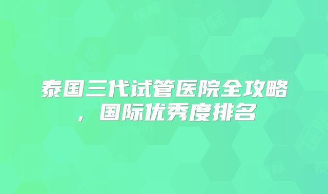 泰国三代试管医院全攻略，国际优秀度排名