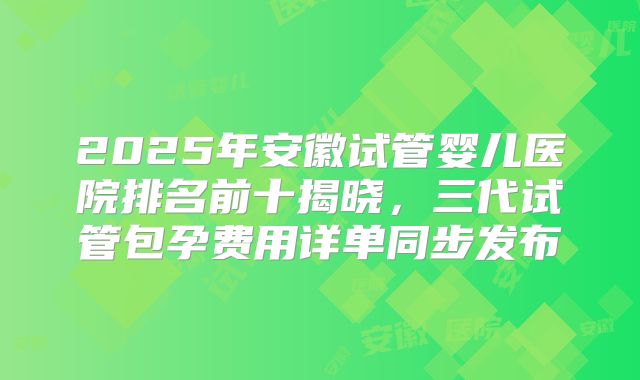 2025年安徽试管婴儿医院排名前十揭晓，三代试管包孕费用详单同步发布