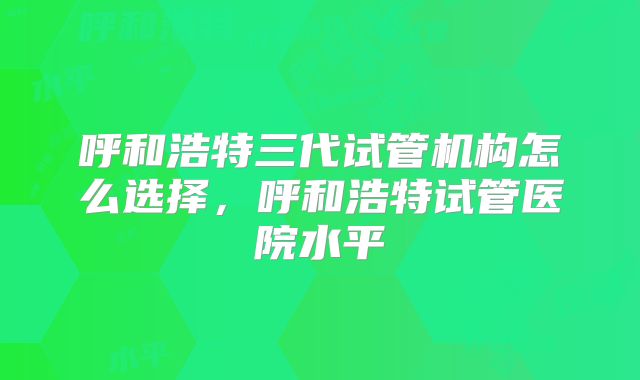 呼和浩特三代试管机构怎么选择，呼和浩特试管医院水平