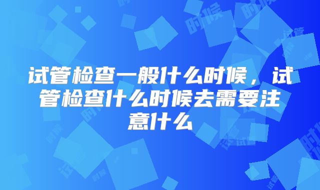 试管检查一般什么时候,试管检查什么时候去需要注意什么