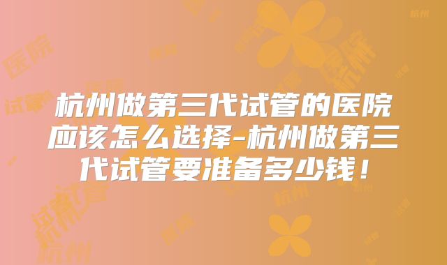 杭州做第三代试管的医院应该怎么选择-杭州做第三代试管要准备多少钱！