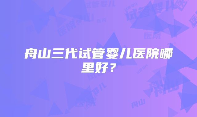 舟山三代试管婴儿医院哪里好？