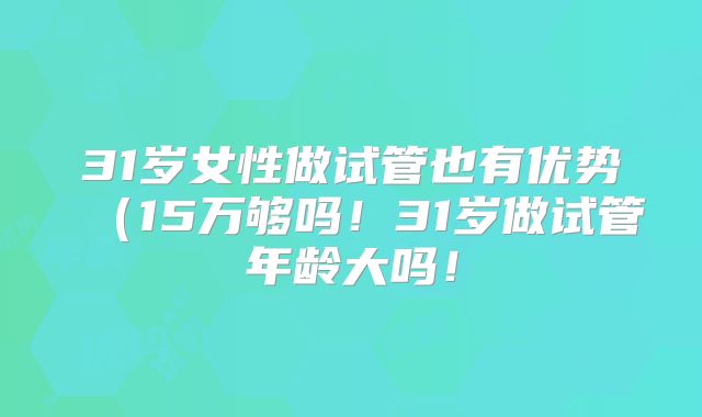 31岁女性做试管也有优势（15万够吗！31岁做试管年龄大吗！