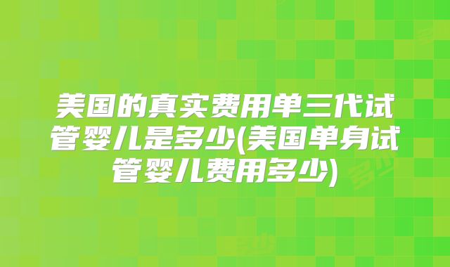 美国的真实费用单三代试管婴儿是多少(美国单身试管婴儿费用多少)
