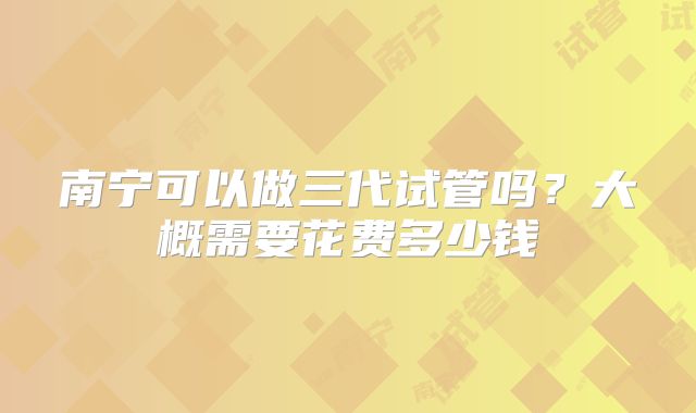 南宁可以做三代试管吗？大概需要花费多少钱