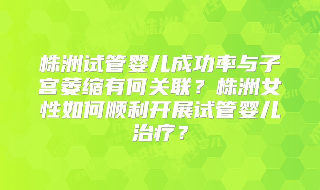 株洲试管婴儿成功率与子宫萎缩有何关联？株洲女性如何顺利开展试管婴儿治疗？