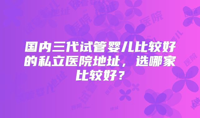 国内三代试管婴儿比较好的私立医院地址，选哪家比较好？