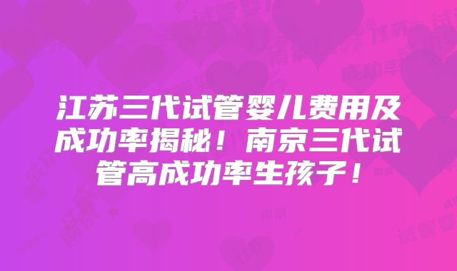 江苏三代试管婴儿费用及成功率揭秘！南京三代试管高成功率生孩子！