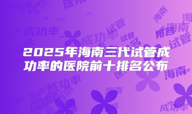 2025年海南三代试管成功率的医院前十排名公布