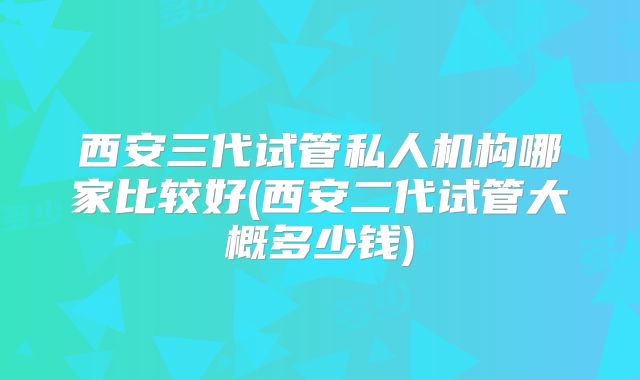 西安三代试管私人机构哪家比较好(西安二代试管大概多少钱)