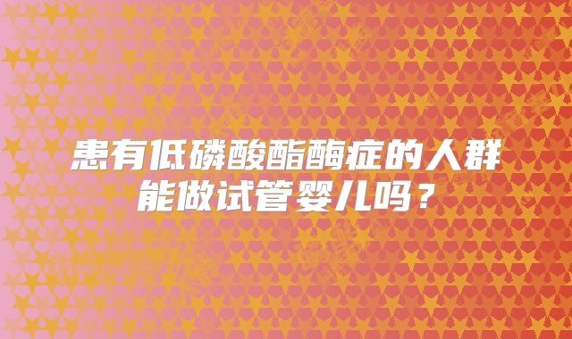患有低磷酸酯酶症的人群能做试管婴儿吗？