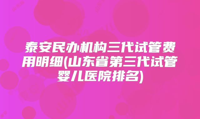 泰安民办机构三代试管费用明细(山东省第三代试管婴儿医院排名)