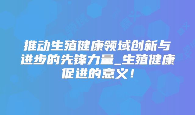推动生殖健康领域创新与进步的先锋力量_生殖健康促进的意义!
