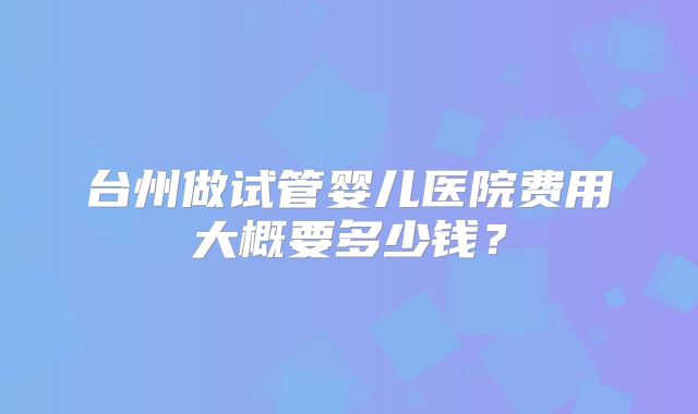 台州做试管婴儿医院费用大概要多少钱？