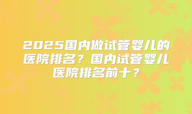 2025国内做试管婴儿的医院排名？国内试管婴儿医院排名前十？