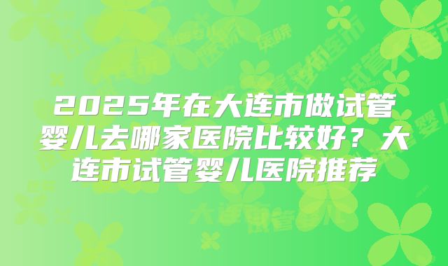 2025年在大连市做试管婴儿去哪家医院比较好？大连市试管婴儿医院推荐