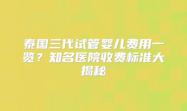 泰国三代试管婴儿费用一览？知名医院收费标准大揭秘