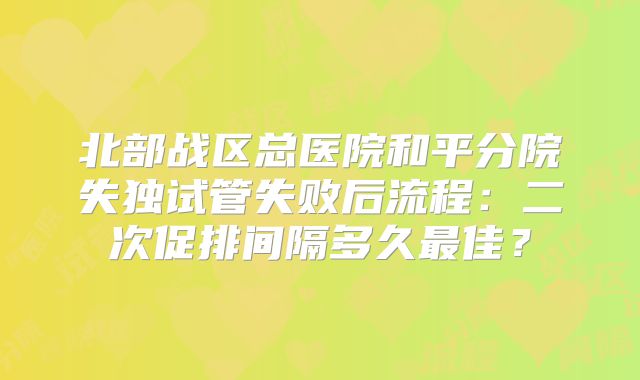 北部战区总医院和平分院失独试管失败后流程:二次促排间隔多久最佳?