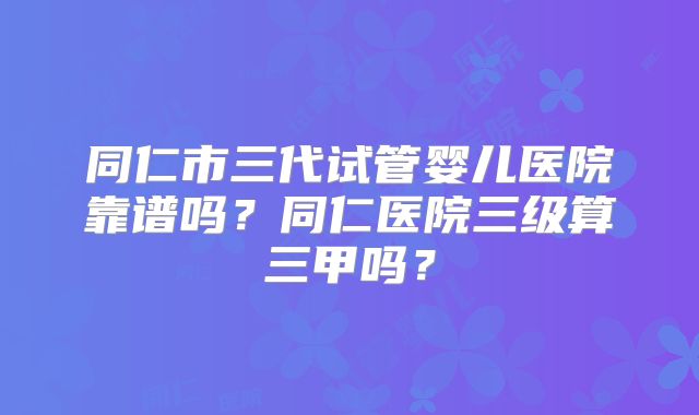 同仁市三代试管婴儿医院靠谱吗？同仁医院三级算三甲吗？