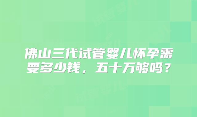 佛山三代试管婴儿怀孕需要多少钱,五十万够吗?