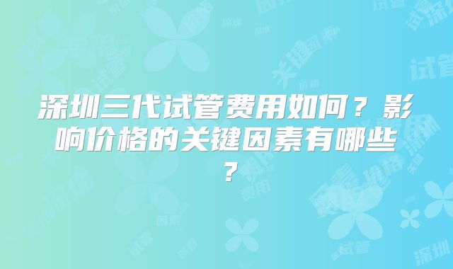 深圳三代试管费用如何？影响价格的关键因素有哪些？