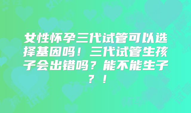 女性怀孕三代试管可以选择基因吗！三代试管生孩子会出错吗？能不能生子？！