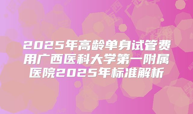 2025年高龄单身试管费用广西医科大学第一附属医院2025年标准解析