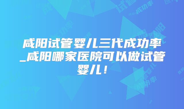 咸阳试管婴儿三代成功率_咸阳哪家医院可以做试管婴儿！